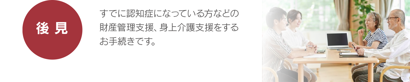 【後見】すでに認知症になっている方などの、財産管理支援、身上介護支援をするお手続きです。