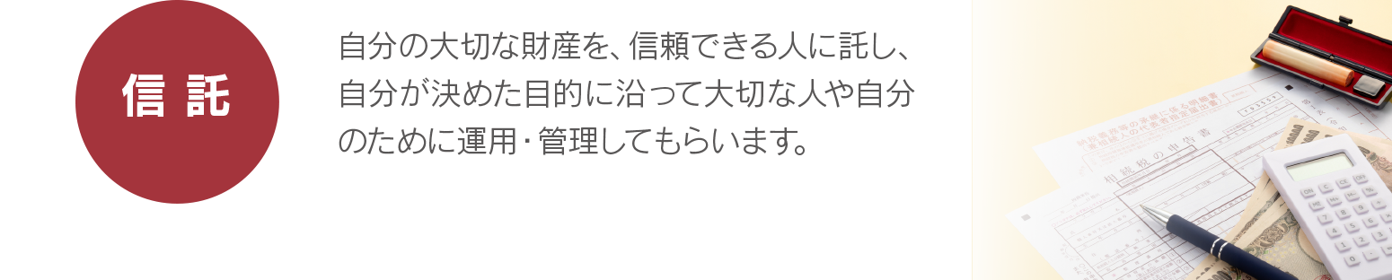 【信託】自分の大切な財産を、信頼できる人に託し、自分が決めた目的に沿って大切な人や自分のために運用・管理してもらいます。