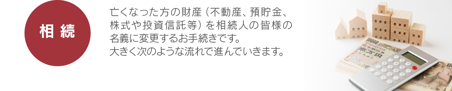 【相続】亡くなった方の財産(不動産、預貯金、株式や投資信託等)を相続人の皆様の名義に変更するお手続きです。大きく次のような流れで進んでいきます。