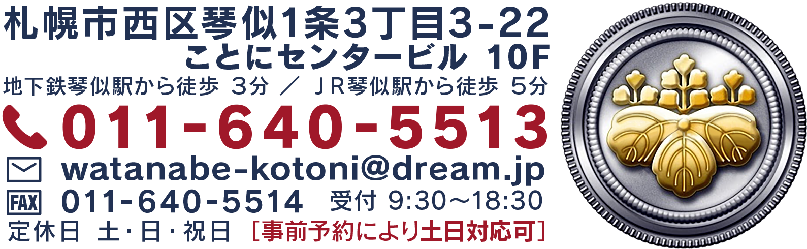 札幌市西区琴似1条3丁目3-22 ことにセンタービル10F 地下鉄琴似駅から徒歩３分／ＪＲ琴似駅から徒歩５分 TEL 011-640-5513  mail watanabe-kotoni@dream.jp FAX 011-640-5514 受付9:30～18:30 定休日 土・日・祝日［事前予約により土日対応可］